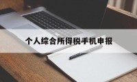 个人综合所得税手机申报(个人所得税申报手机上怎么操作)